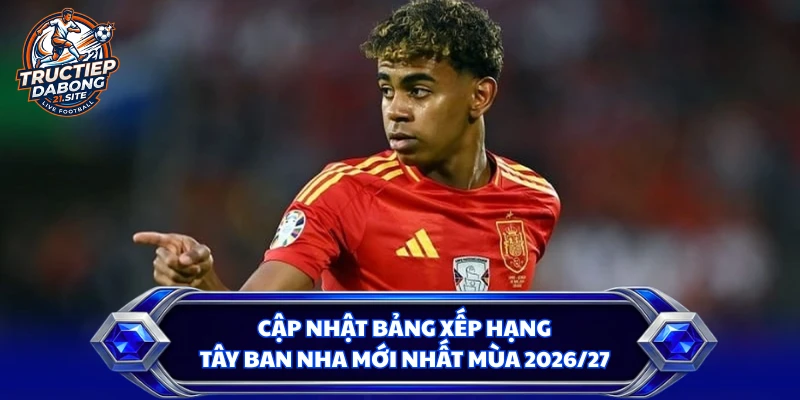 Cập nhật bảng xếp hạng Tây Ban Nha mới nhất mùa 2026/27