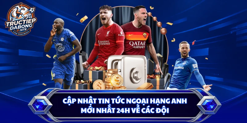 Cập nhật tin tức Ngoại hạng Anh mới nhất 24h về các đội
