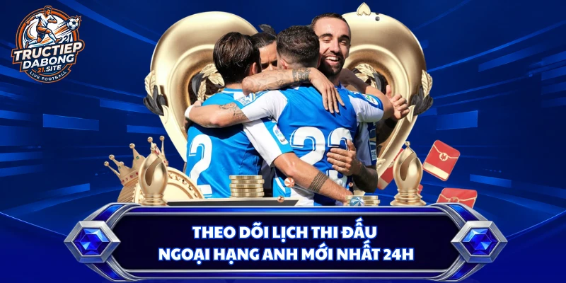 Theo dõi lịch thi đấu Ngoại hạng Anh mới nhất 24h